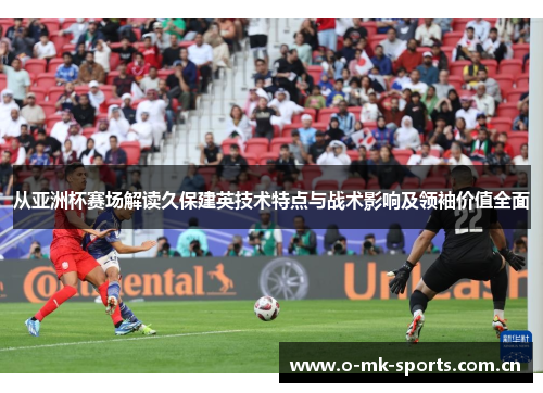 从亚洲杯赛场解读久保建英技术特点与战术影响及领袖价值全面